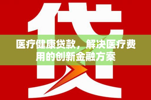 名间医疗健康贷款，解决医疗费用的创新金融方案