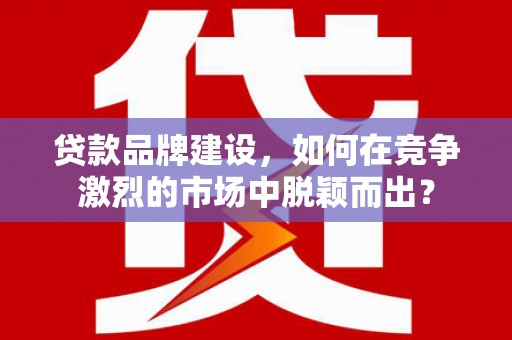 名间贷款品牌建设，如何在竞争激烈的市场中脱颖而出？